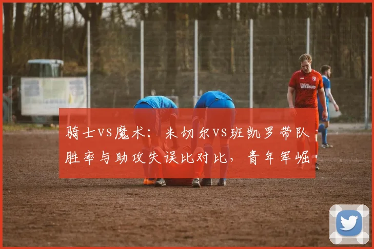 骑士vs魔术：米切尔vs班凯罗带队胜率与助攻失误比对比，青年军崛起速度谁更快？