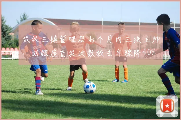武汉三镇管理层七个月内三换主帅，刘殿座首发次数较去年骤降40%