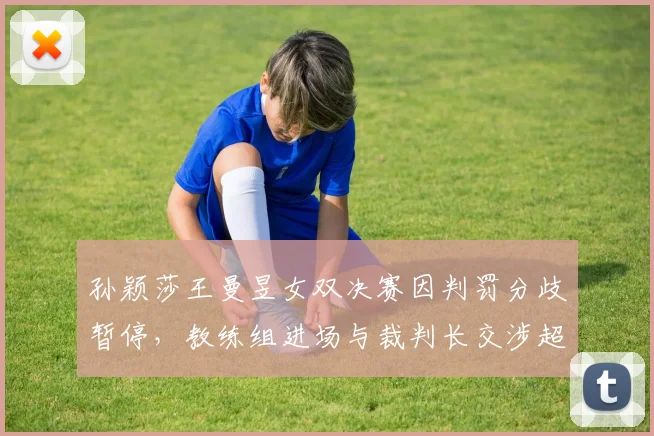 孙颖莎王曼昱女双决赛因判罚分歧暂停，教练组进场与裁判长交涉超三分钟