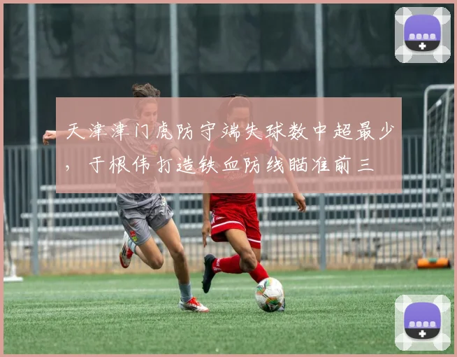 天津津门虎防守端失球数中超最少，于根伟打造铁血防线瞄准前三