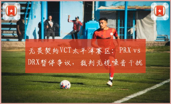 无畏契约VCT太平洋赛区:PRX vs DRX暂停争议,裁判无视噪音干扰 vs 立即中止比赛