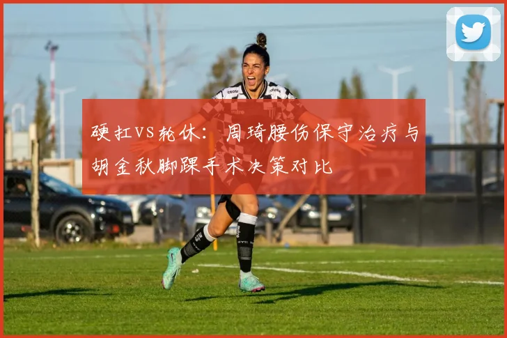 硬扛vs轮休：周琦腰伤保守治疗与胡金秋脚踝手术决策对比