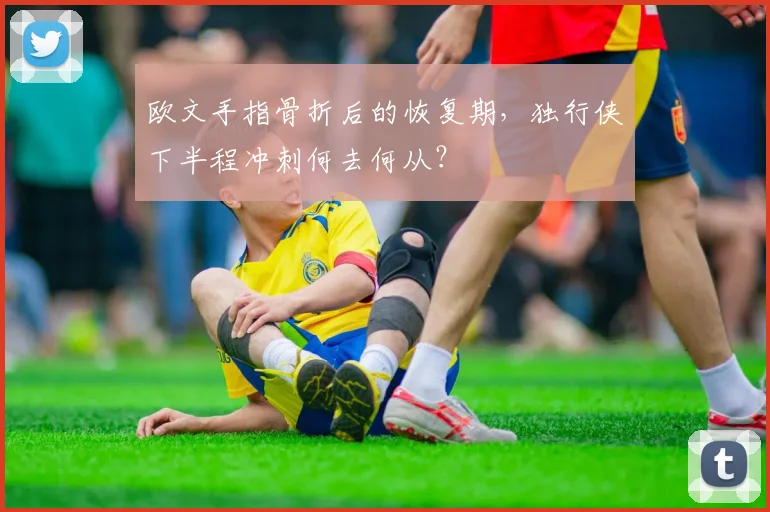 欧文手指骨折后的恢复期,独行侠下半程冲刺何去何从?